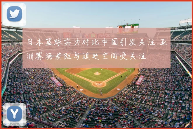 日本篮球实力对比中国引发关注 亚洲赛场差距与追赶空间受关注