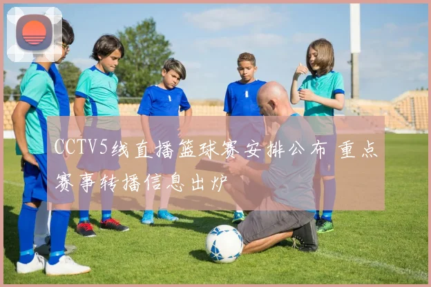 CCTV5线直播篮球赛安排公布 重点赛事转播信息出炉