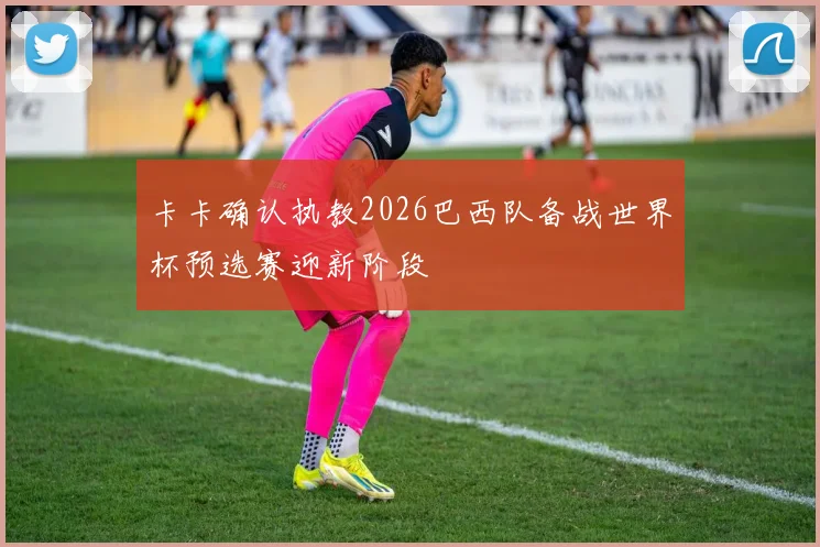 卡卡确认执教2026巴西队备战世界杯预选赛迎新阶段
