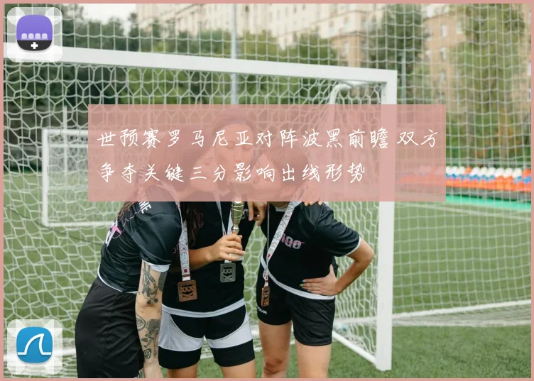 世预赛罗马尼亚对阵波黑前瞻 双方争夺关键三分影响出线形势