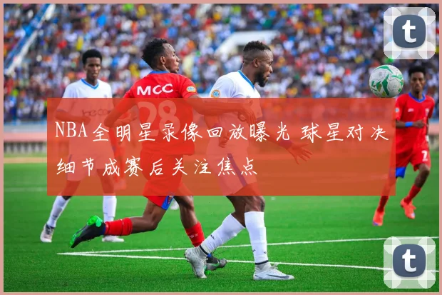 NBA全明星录像回放曝光 球星对决细节成赛后关注焦点