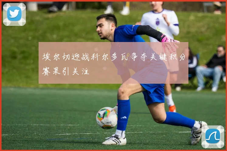 埃尔切迎战科尔多瓦争夺关键积分赛果引关注