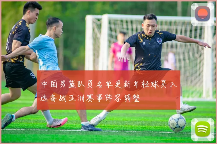 中国男篮队员名单更新年轻球员入选备战亚洲赛事阵容调整