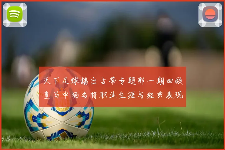 天下足球播出古蒂专题那一期回顾皇马中场名将职业生涯与经典表现