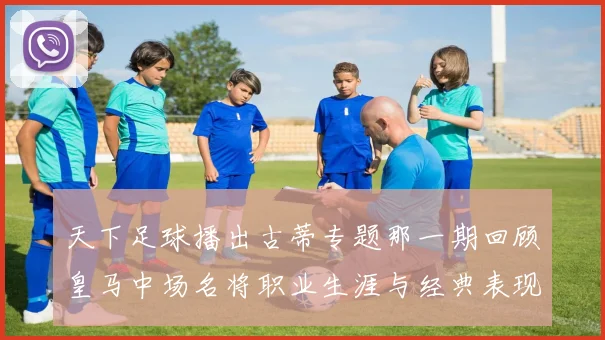 天下足球播出古蒂专题那一期回顾皇马中场名将职业生涯与经典表现