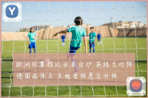 欧洲杯赛程比分表出炉 英格兰对阵德国成焦点 末轮晋级悬念升级