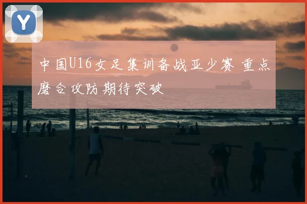 中国U16女足集训备战亚少赛 重点磨合攻防期待突破
