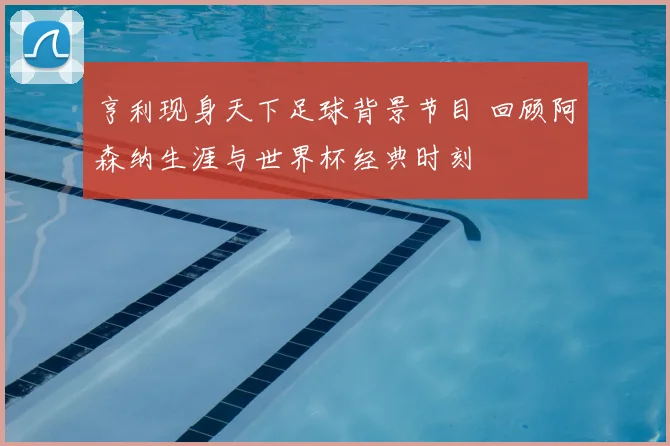 亨利现身天下足球背景节目 回顾阿森纳生涯与世界杯经典时刻