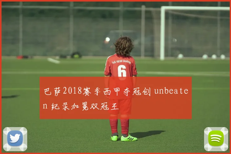 巴萨2018赛季西甲夺冠创 unbeaten 纪录加冕双冠王