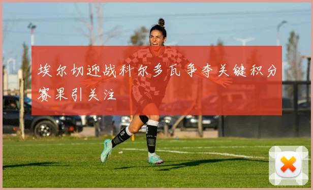 埃尔切迎战科尔多瓦争夺关键积分赛果引关注