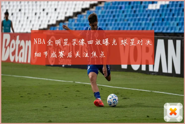 NBA全明星录像回放曝光 球星对决细节成赛后关注焦点