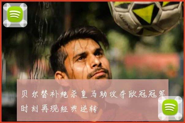 贝尔替补绝杀皇马助攻夺欧冠冠军时刻再现经典逆转