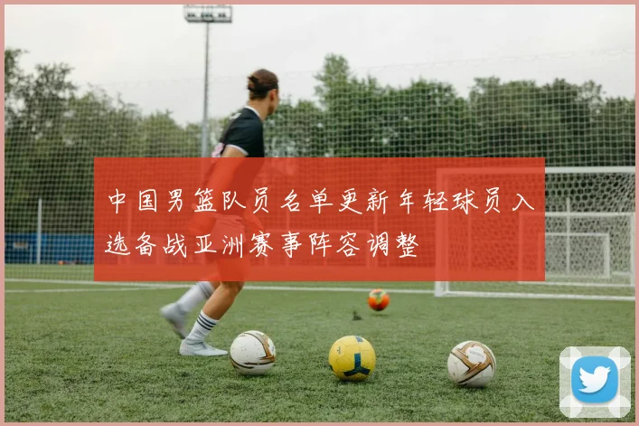 中国男篮队员名单更新年轻球员入选备战亚洲赛事阵容调整