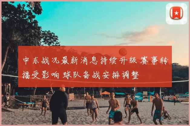 中东战况最新消息持续升级 赛事转播受影响 球队备战安排调整